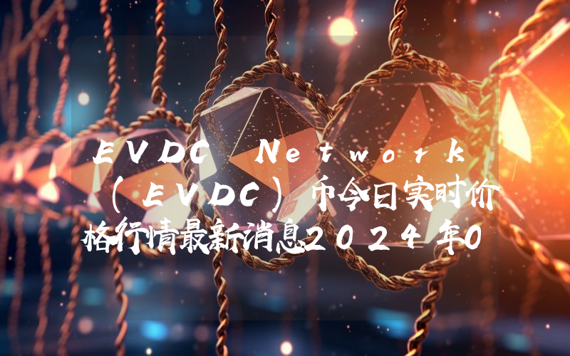 EVDC Network (EVDC)币今日实时价格行情最新消息2024年04月07日