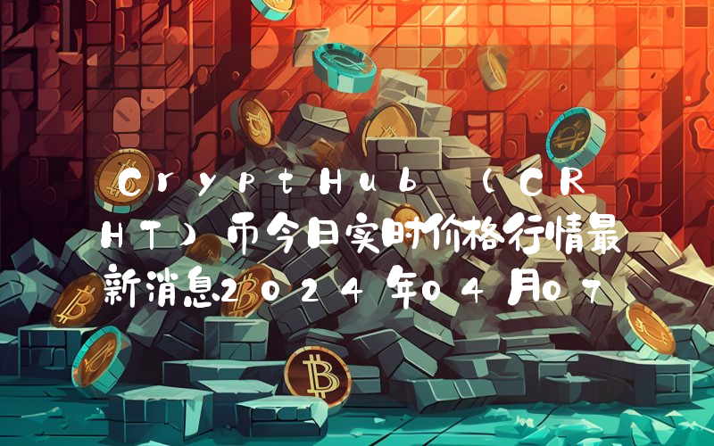 CryptHub (CRHT)币今日实时价格行情最新消息2024年04月07日