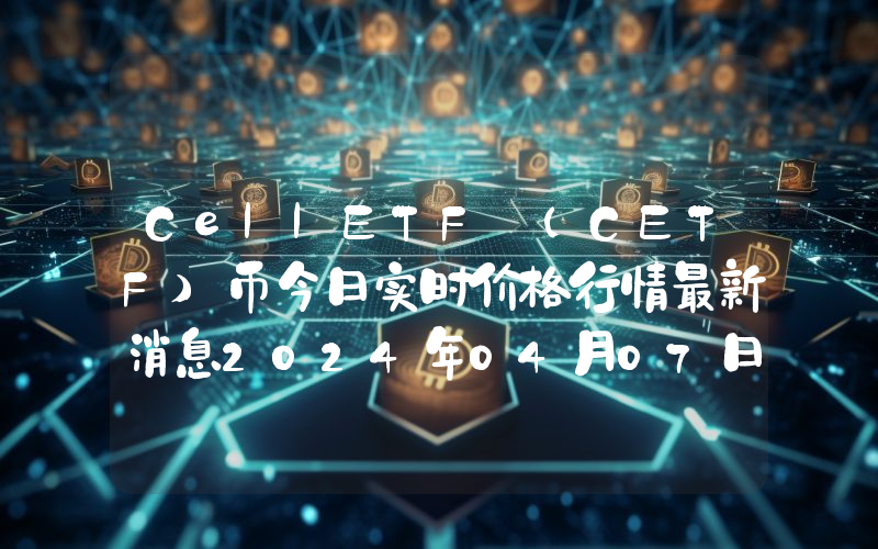 CellETF (CETF)币今日实时价格行情最新消息2024年04月07日