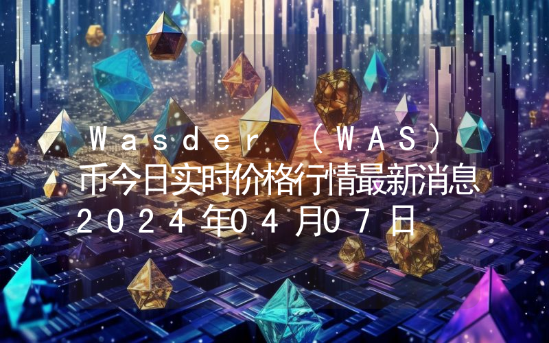 Wasder (WAS)币今日实时价格行情最新消息2024年04月07日