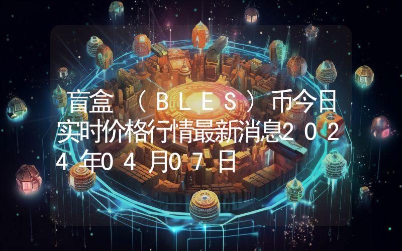 盲盒 (BLES)币今日实时价格行情最新消息2024年04月07日