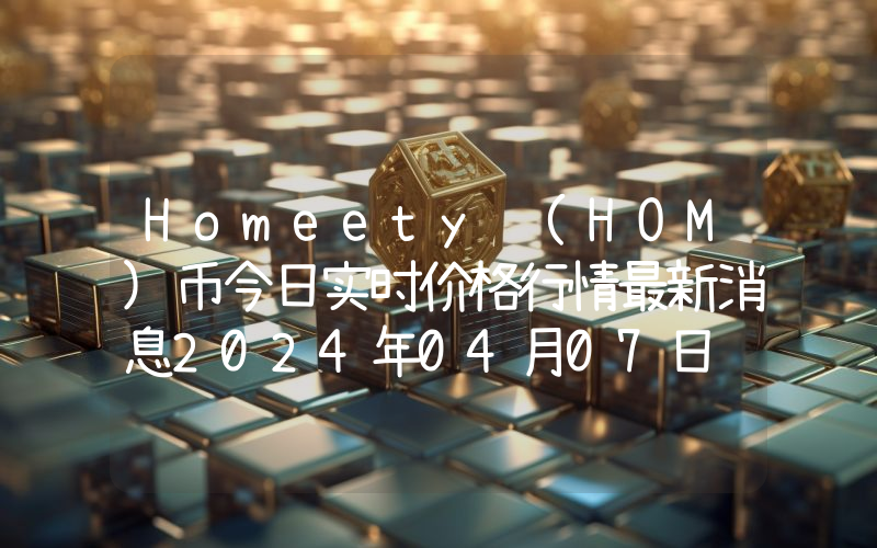Homeety (HOM)币今日实时价格行情最新消息2024年04月07日