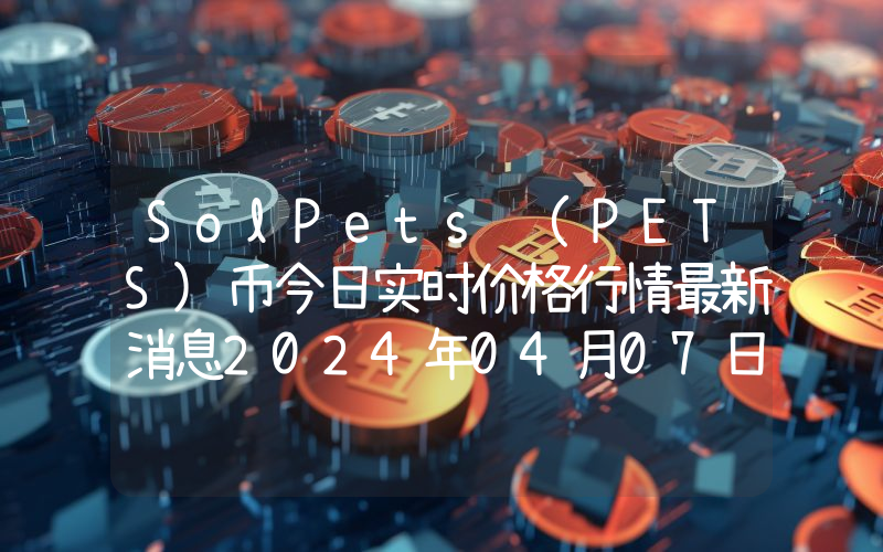 SolPets (PETS)币今日实时价格行情最新消息2024年04月07日