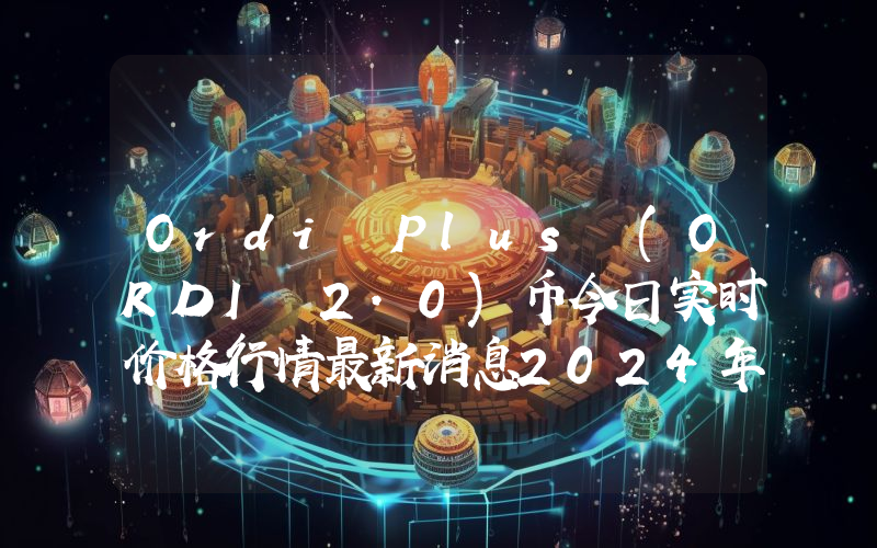 Ordi Plus (ORDI 2.0)币今日实时价格行情最新消息2024年04月07日