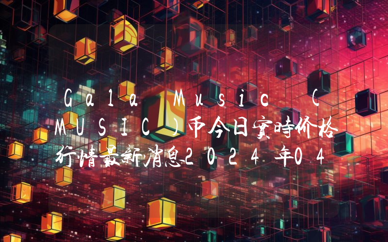 Gala Music (MUSIC)币今日实时价格行情最新消息2024年04月07日
