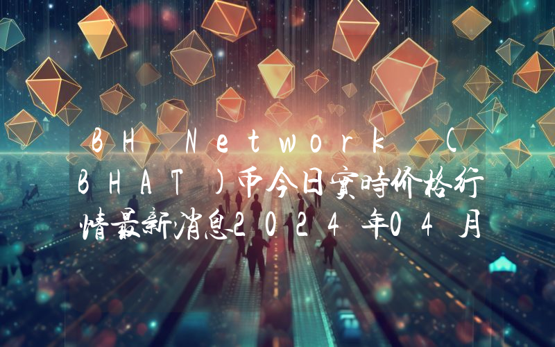 BH Network (BHAT)币今日实时价格行情最新消息2024年04月07日