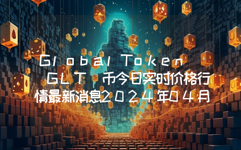 GlobalToken (GLT)币今日实时价格行情最新消息2024年04月07日
