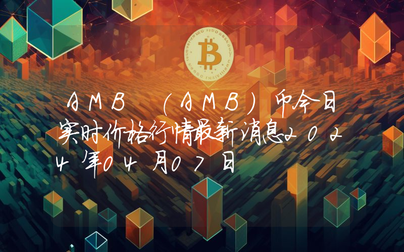 AMB (AMB)币今日实时价格行情最新消息2024年04月07日