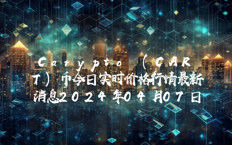 Carypto (CART)币今日实时价格行情最新消息2024年04月07日