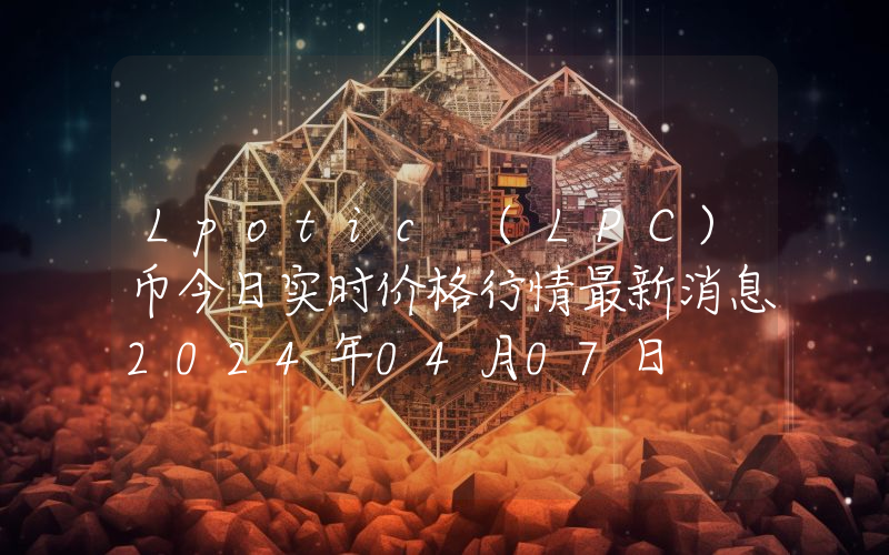 Lpotic (LPC)币今日实时价格行情最新消息2024年04月07日