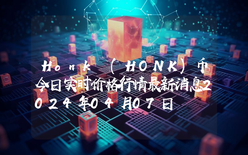 Honk (HONK)币今日实时价格行情最新消息2024年04月07日