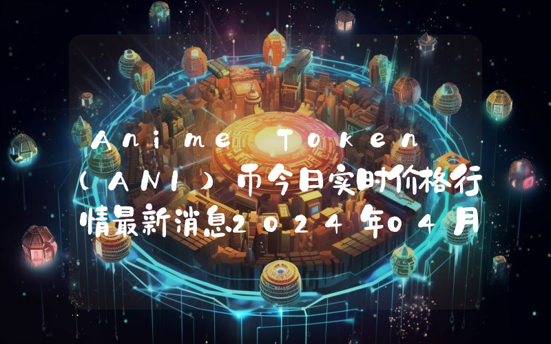 Anime Token (ANI)币今日实时价格行情最新消息2024年04月07日