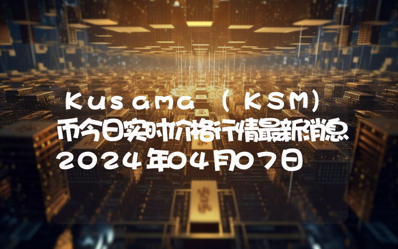 Kusama (KSM)币今日实时价格行情最新消息2024年04月07日