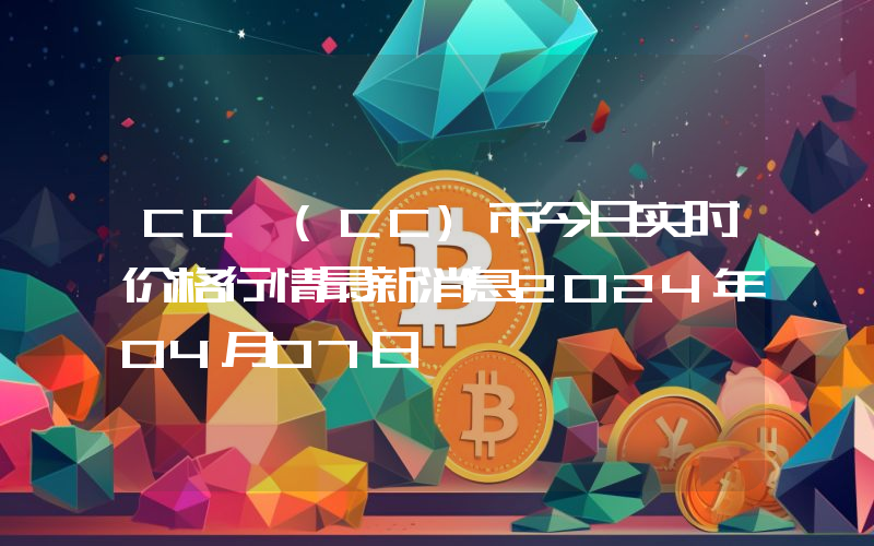CC (CC)币今日实时价格行情最新消息2024年04月07日