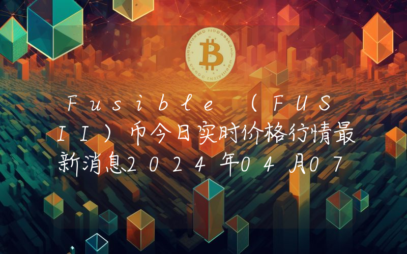 Fusible (FUSII)币今日实时价格行情最新消息2024年04月07日
