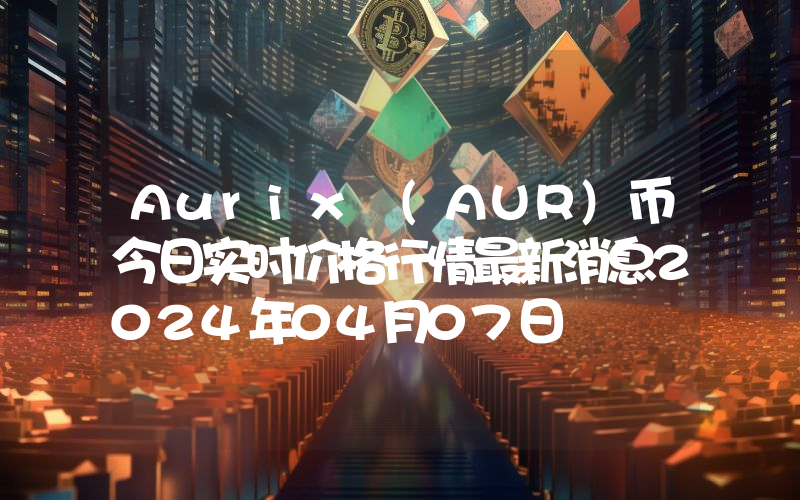 Aurix (AUR)币今日实时价格行情最新消息2024年04月07日