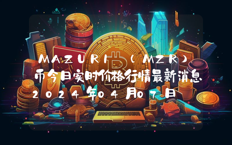 MAZURI (MZR)币今日实时价格行情最新消息2024年04月07日