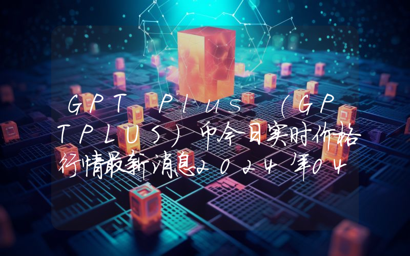 GPT Plus (GPTPLUS)币今日实时价格行情最新消息2024年04月07日