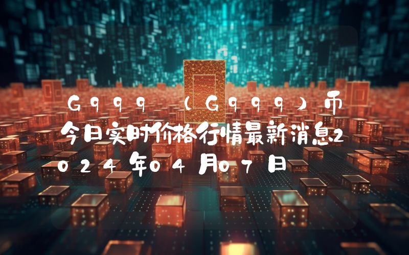 G999 (G999)币今日实时价格行情最新消息2024年04月07日