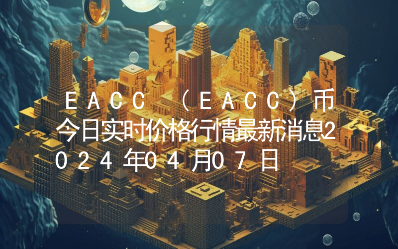 EACC (EACC)币今日实时价格行情最新消息2024年04月07日