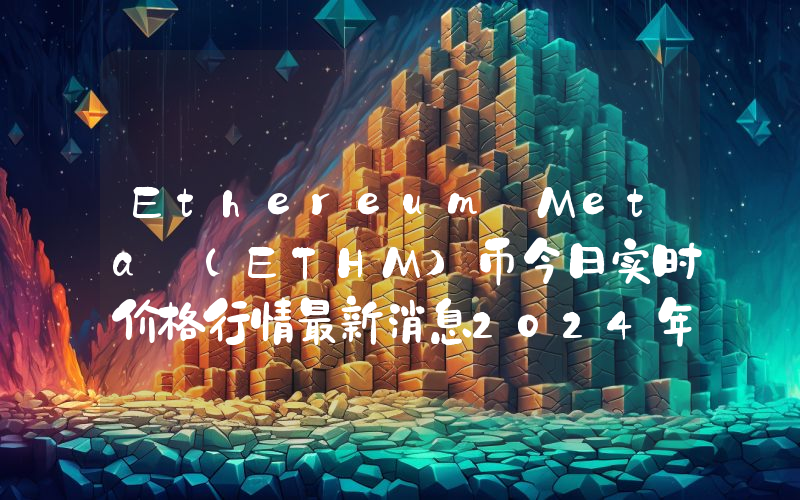 Ethereum Meta (ETHM)币今日实时价格行情最新消息2024年04月07日