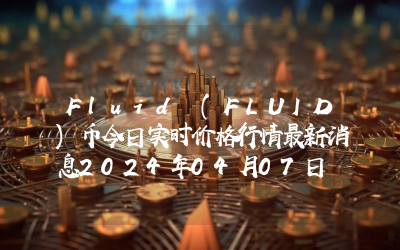 Fluid (FLUID)币今日实时价格行情最新消息2024年04月07日
