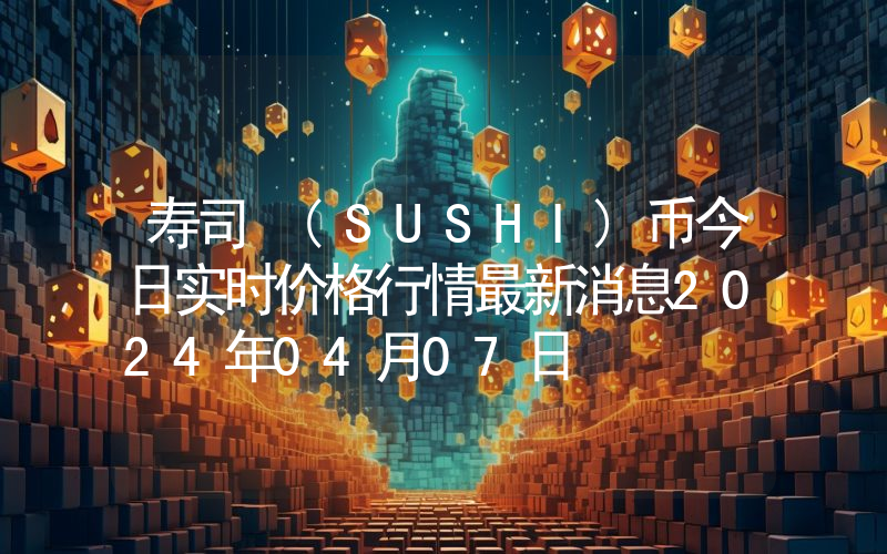 寿司 (SUSHI)币今日实时价格行情最新消息2024年04月07日