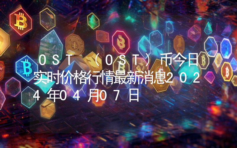 OST (OST)币今日实时价格行情最新消息2024年04月07日