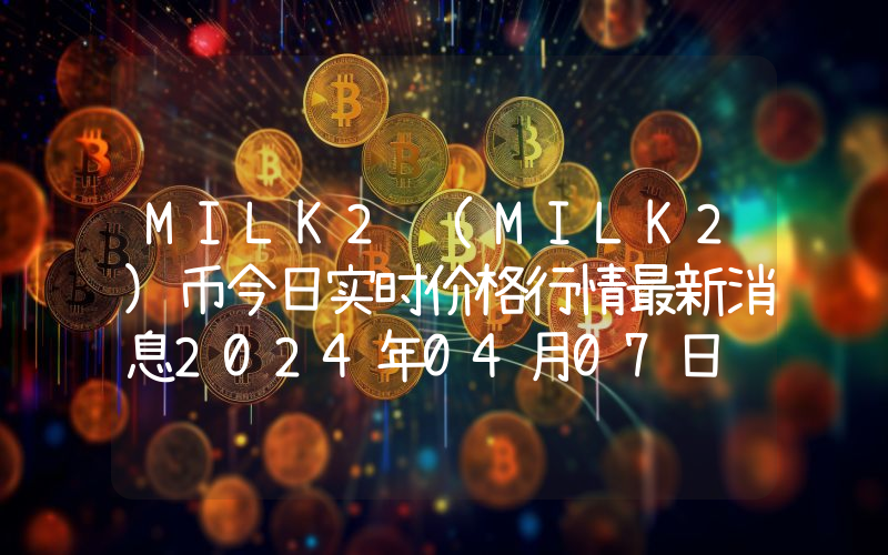 MILK2 (MILK2)币今日实时价格行情最新消息2024年04月07日
