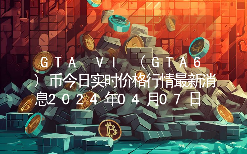 GTA VI (GTA6)币今日实时价格行情最新消息2024年04月07日