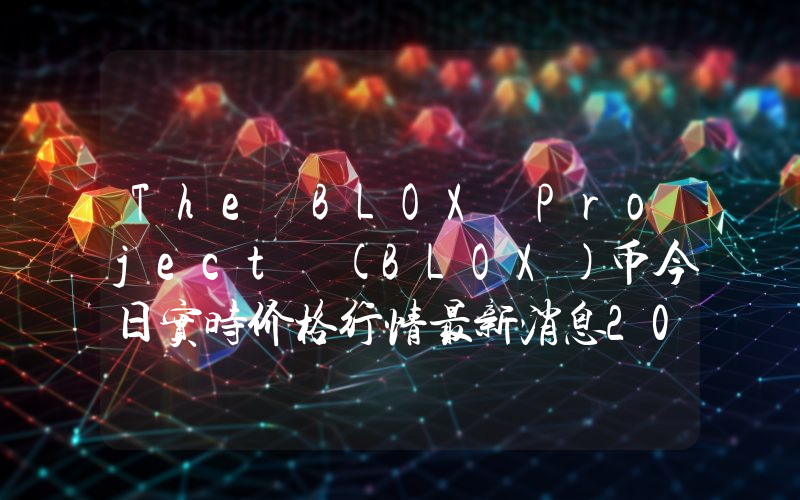 The BLOX Project (BLOX)币今日实时价格行情最新消息2024年04月07日