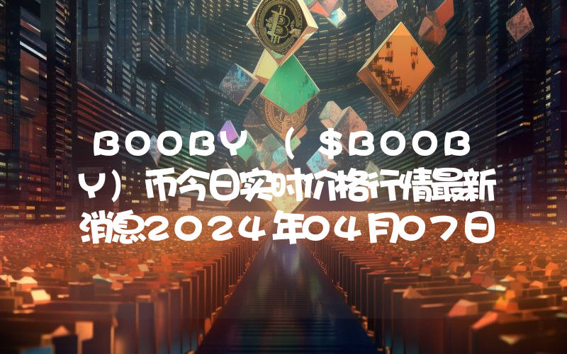 BOOBY ($BOOBY)币今日实时价格行情最新消息2024年04月07日