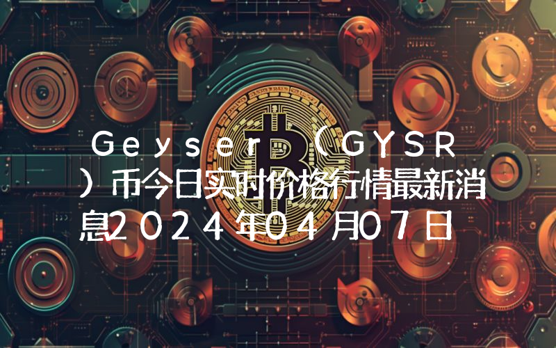 Geyser (GYSR)币今日实时价格行情最新消息2024年04月07日