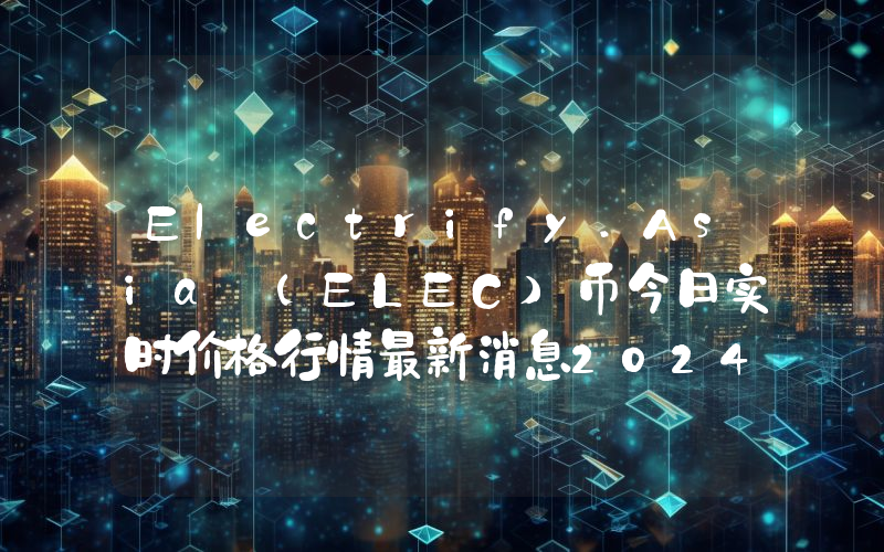 Electrify.Asia (ELEC)币今日实时价格行情最新消息2024年04月07日