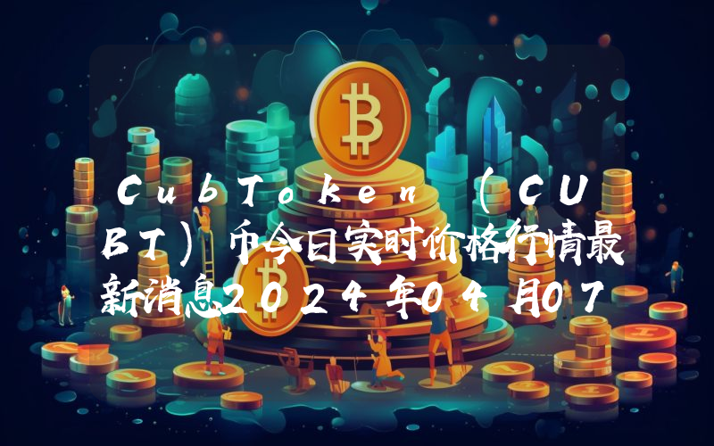 CubToken (CUBT)币今日实时价格行情最新消息2024年04月07日