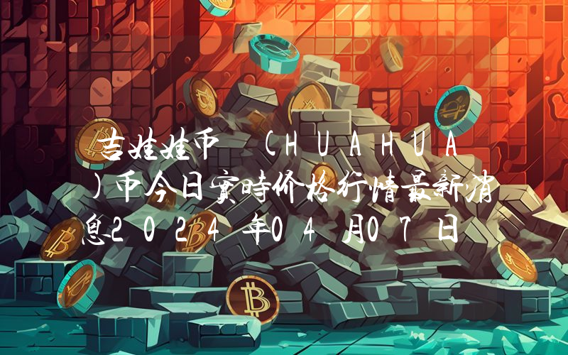 吉娃娃币 (HUAHUA)币今日实时价格行情最新消息2024年04月07日