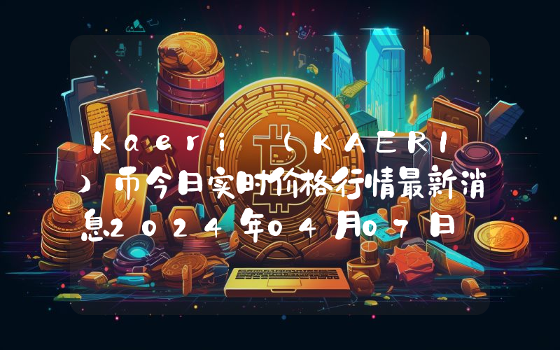 Kaeri (KAERI)币今日实时价格行情最新消息2024年04月07日