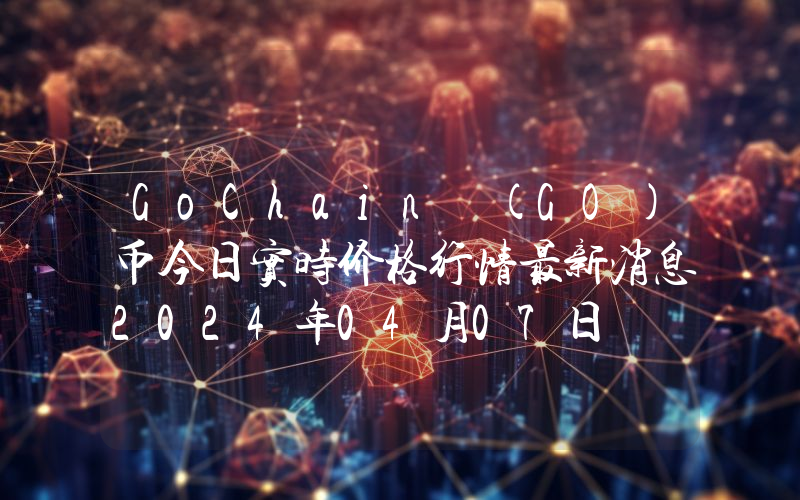 GoChain (GO)币今日实时价格行情最新消息2024年04月07日