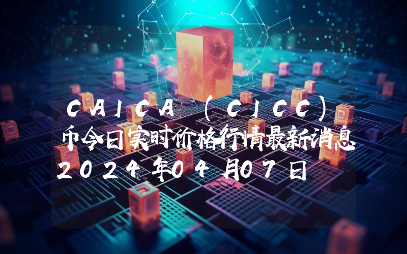 CAICA (CICC)币今日实时价格行情最新消息2024年04月07日