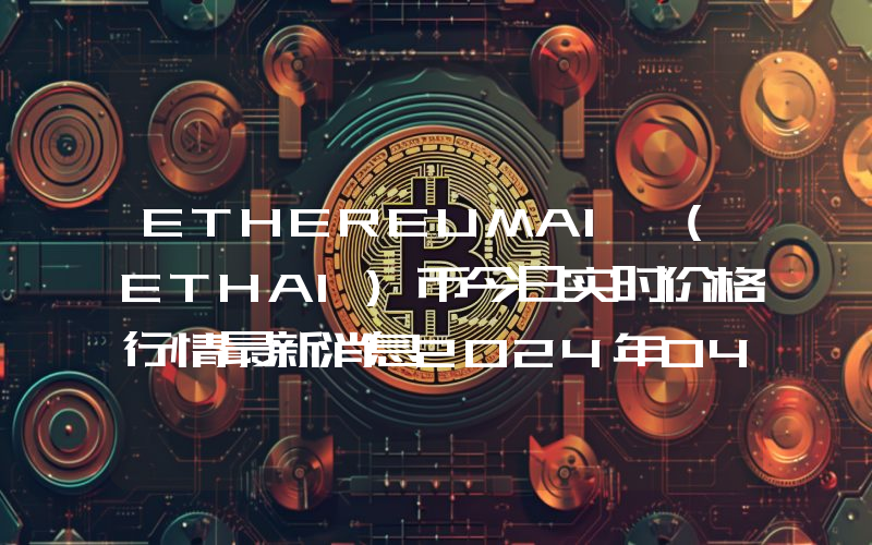 ETHEREUMAI (ETHAI)币今日实时价格行情最新消息2024年04月07日