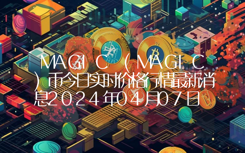 MAGIC (MAGIC)币今日实时价格行情最新消息2024年04月07日