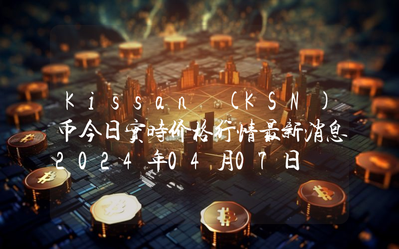 Kissan (KSN)币今日实时价格行情最新消息2024年04月07日