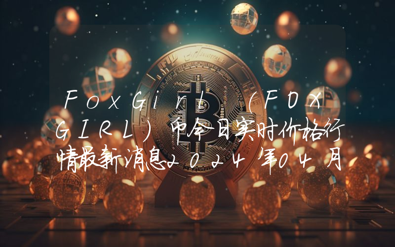 FoxGirl (FOXGIRL)币今日实时价格行情最新消息2024年04月07日