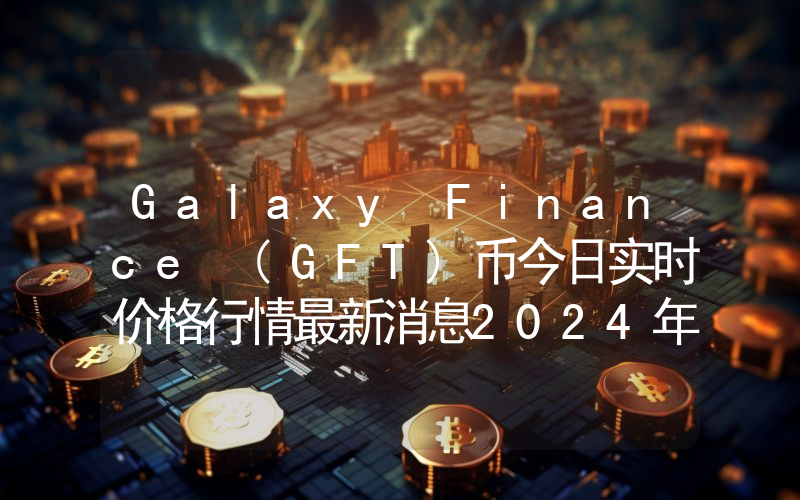 Galaxy Finance (GFT)币今日实时价格行情最新消息2024年04月07日