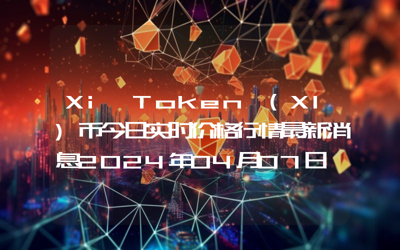 Xi Token (XI)币今日实时价格行情最新消息2024年04月07日