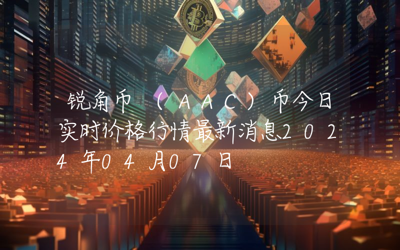锐角币 (AAC)币今日实时价格行情最新消息2024年04月07日