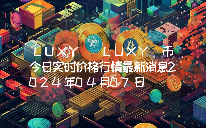 LUXY (LUXY)币今日实时价格行情最新消息2024年04月07日
