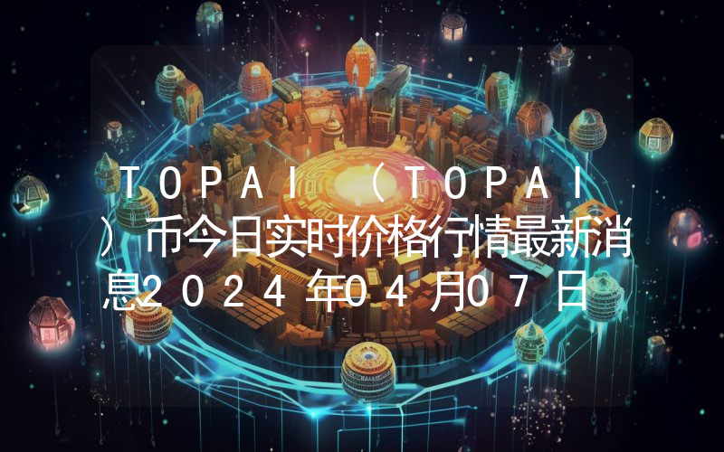 TOPAI (TOPAI)币今日实时价格行情最新消息2024年04月07日