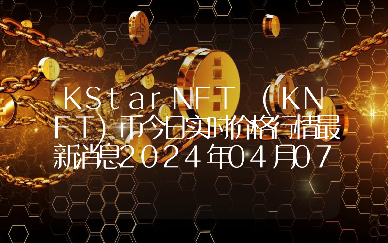 KStarNFT (KNFT)币今日实时价格行情最新消息2024年04月07日