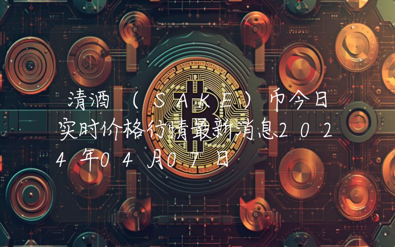 清酒 (SAKE)币今日实时价格行情最新消息2024年04月07日